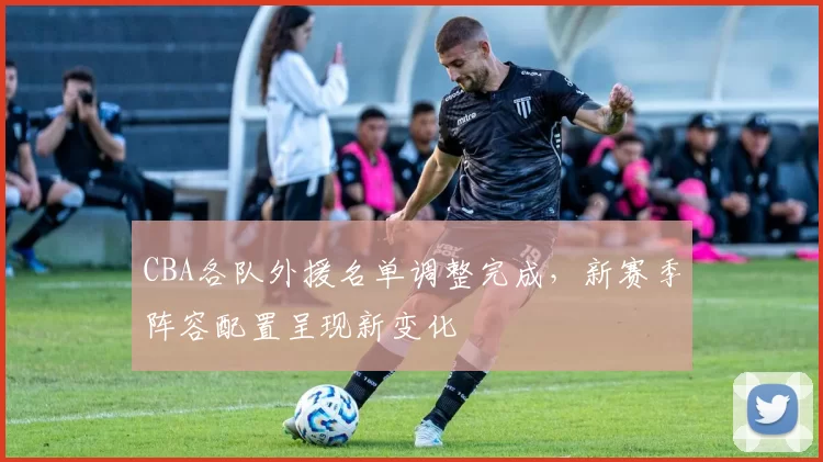 CBA各队外援名单调整完成,新赛季阵容配置呈现新变化