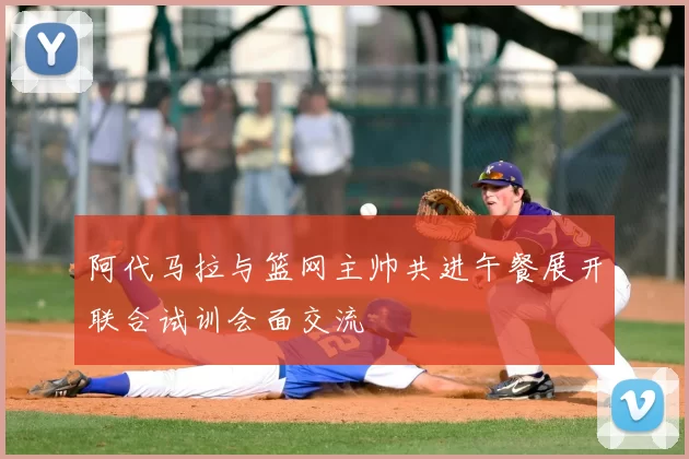 阿代马拉与篮网主帅共进午餐展开联合试训会面交流
