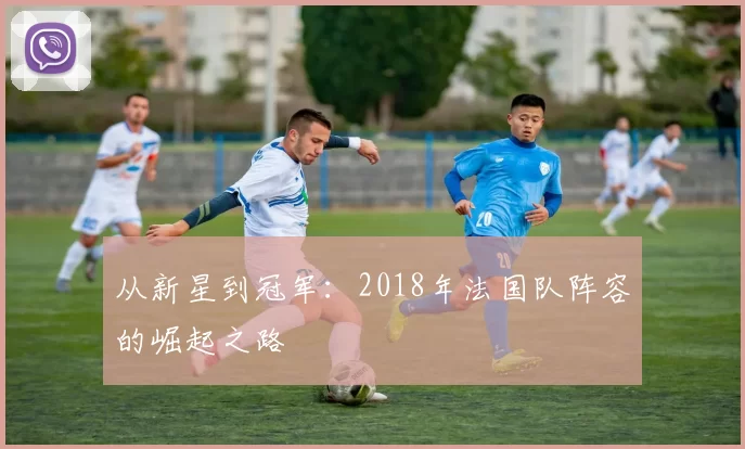 从新星到冠军:2018年法国队阵容的崛起之路