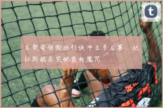 东契奇领衔独行侠冲击季后赛,达拉斯能否突破首轮魔咒