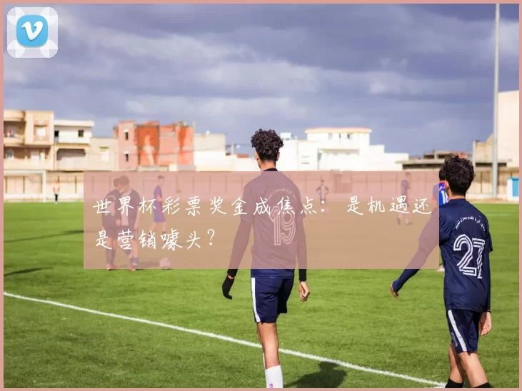 世界杯彩票奖金成焦点:是机遇还是营销噱头?