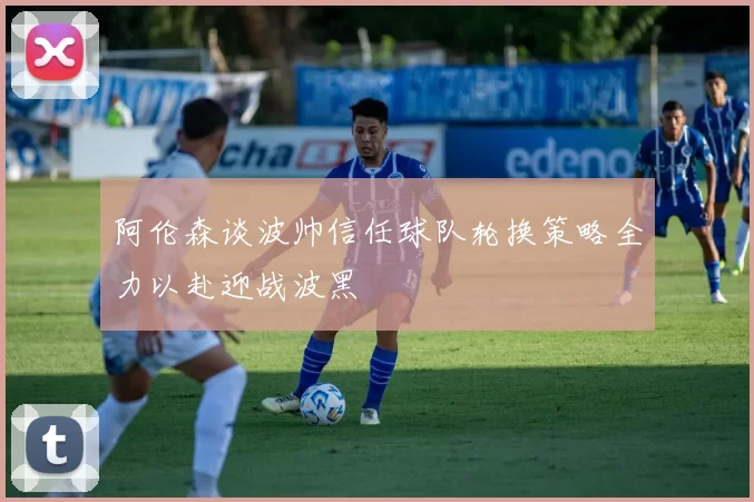 阿伦森谈波帅信任球队轮换策略全力以赴迎战波黑