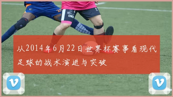 从2014年6月22日世界杯赛事看现代足球的战术演进与突破