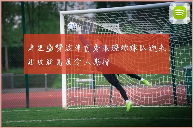 库里盛赞波津首秀表现称球队迎来进攻新高度令人期待