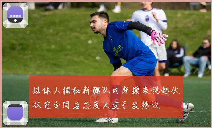 媒体人揭秘新疆队内新援表现起伏双重合同后态度大变引发热议