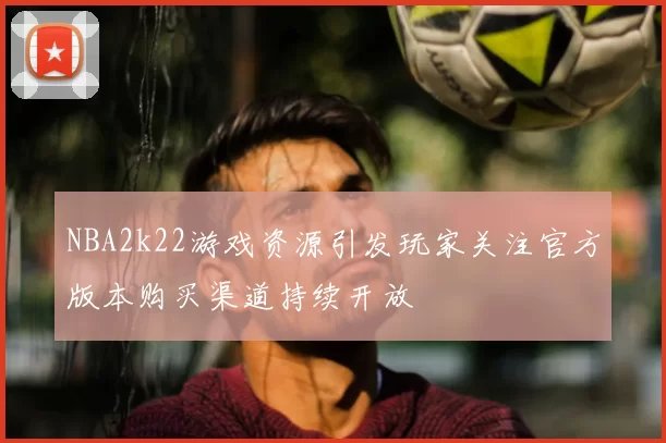 NBA2k22游戏资源引发玩家关注官方版本购买渠道持续开放