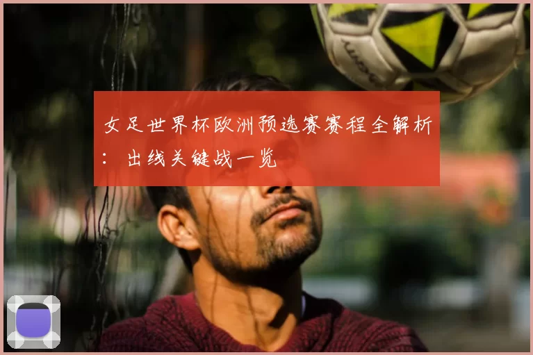 女足世界杯欧洲预选赛赛程全解析:出线关键战一览