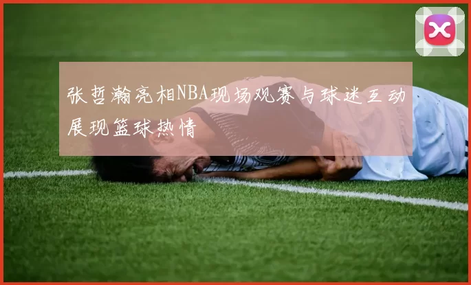 张哲瀚亮相NBA现场观赛与球迷互动展现篮球热情